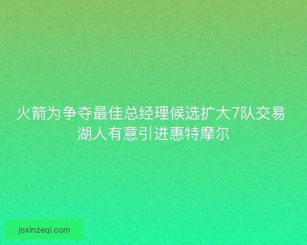 火箭为争夺最佳总经理候选扩大7队交易 湖人有意引进惠特摩尔