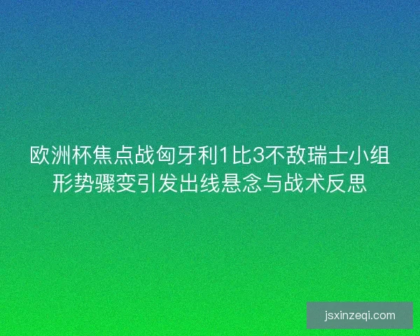 欧洲杯焦点战匈牙利1比3不敌瑞士小组形势骤变引发出线悬念与战术反思