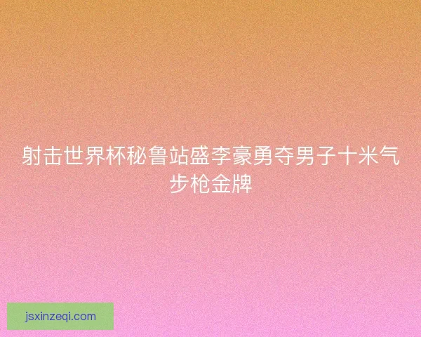 射击世界杯秘鲁站盛李豪勇夺男子十米气步枪金牌