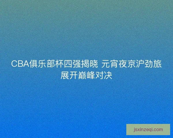 CBA俱乐部杯四强揭晓 元宵夜京沪劲旅展开巅峰对决