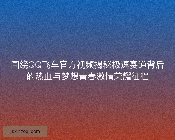 围绕QQ飞车官方视频揭秘极速赛道背后的热血与梦想青春激情荣耀征程